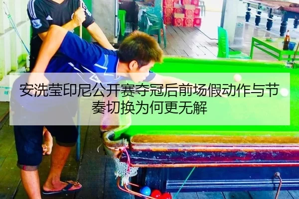 安洗莹印尼公开赛夺冠后前场假动作与节奏切换为何更无解